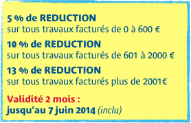 
5 % de REDUCTION  sur tous travaux facturés de 0 à 600 €

10 % de REDUCTION
sur tous travaux facturés de 601 à 2000 €

13 % de REDUCTION
sur tous travaux facturés plus de 2001€

Validité 2 mois :  jusqu’au 7 juin 2014 (inclu)