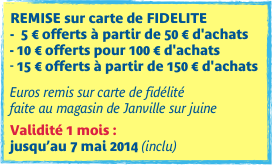 REMISE sur carte de FIDELITE -  5 € offerts à partir de 50 € d'achats- 10 € offerts pour 100 € d'achats15 € offerts à partir de 150 € d'achats

Euros remis sur carte de fidélité  faite au magasin de Janville sur juine

Validité 1 mois :  jusqu’au 7 mai 2014 (inclu)