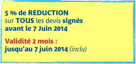 
5 % de REDUCTION  sur TOUS les devis signés  avant le 7 Juin 2014

Validité 2 mois :  jusqu’au 7 juin 2014 (inclu)