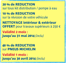 20 % de REDUCTION  sur tous kit distribution / pompe à eau

10 % de REDUCTION
sur la révision de votre véhicule

NETTOYAGE intérieur & extérieur OFFERT pour travaux supérieurs à 250 €

Validité 2 mois :  jusqu’au 31 mai 2014 (inclu)

40 % de REDUCTION  sur PNEUS MICHELIN

Validité 1 mois :  jusqu’au 30 avril 2014 (inclu)